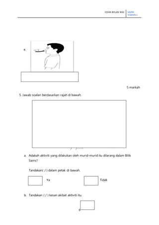 UJIAN BULAN MAC SAINS
TAHUN 1
6
e.
5 markah
5. Jawab soalan berdasarkan rajah di bawah.
a. Adakah aktiviti yang dilakukan oleh murid-murid itu dilarang dalam Bilik
Sains?
Tandakan( / ) dalam petak di bawah.
Ya Tidak
b. Tandakan ( / ) kesan akibat aktiviti itu.
 