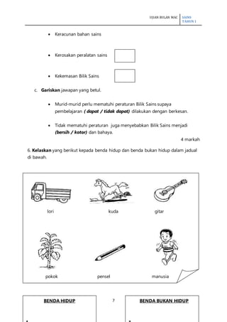 UJIAN BULAN MAC SAINS
TAHUN 1
7
 Keracunan bahan sains
 Kerosakan peralatan sains
 Kekemasan Bilik Sains
c. Gariskan jawapan yang betul.
 Murid-murid perlu mematuhi peraturan Bilik Sains supaya
pembelajaran ( dapat / tidak dapat) dilakukan dengan berkesan.
 Tidak mematuhi peraturan juga menyebabkan Bilik Sains menjadi
(bersih / kotor) dan bahaya.
4 markah
6. Kelaskan yang berikut kepada benda hidup dan benda bukan hidup dalam jadual
di bawah.
lori kuda gitar
pokok pensel manusia
BENDA HIDUP BENDA BUKAN HIDUP
 
