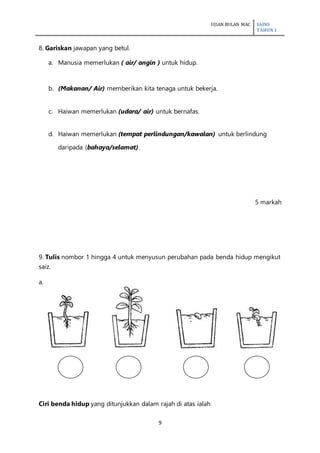 UJIAN BULAN MAC SAINS
TAHUN 1
9
8. Gariskan jawapan yang betul.
a. Manusia memerlukan ( air/ angin ) untuk hidup.
b. (Makanan/ Air) memberikan kita tenaga untuk bekerja.
c. Haiwan memerlukan (udara/ air) untuk bernafas.
d. Haiwan memerlukan (tempat perlindungan/kawalan) untuk berlindung
daripada (bahaya/selamat).
5 markah
9. Tulis nombor 1 hingga 4 untuk menyusun perubahan pada benda hidup mengikut
saiz.
a.
Ciri benda hidup yang ditunjukkan dalam rajah di atas ialah
 