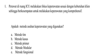 1. Perawat di ruangICU melakukan fokus keperawatan sesuai dengan kebutuhan klien
sehingga berkesempatan untukmelakukankeperawatan yangkomprehensif.
Apakah metode asuhan keperawatan yangdigunakan?
a. Metode tim
b. Metode kasus
c. Metode primer
d. Metode Modular
e. Metode fungsional
 