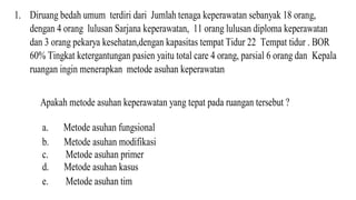 1. Diruang bedah umum terdiri dari Jumlah tenaga keperawatan sebanyak 18 orang,
dengan 4 orang lulusan Sarjana keperawatan, 11 orang lulusan diploma keperawatan
dan 3 orang pekarya kesehatan,dengan kapasitas tempat Tidur 22 Tempat tidur . BOR
60% Tingkat ketergantungan pasien yaitu total care 4 orang, parsial 6 orang dan Kepala
ruangan ingin menerapkan metode asuhan keperawatan
Apakah metode asuhan keperawatan yang tepat pada ruangan tersebut ?
a. Metode asuhan fungsional
b. Metode asuhan modifikasi
c. Metode asuhan primer
d. Metode asuhan kasus
e. Metode asuhan tim
 
