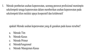 1. Metode pemberian asuhan keperawatan, seorang perawat profesional memimpin
sekelompok tenaga keperawatan dalam memberikan asuhan keperawatan pada
sekelompok klien melalui upaya kooperatif dan kolaboratif
apakah Metode asuhan keperawatan yang di gunakan pada kasus tersebut?
a. Metode Tim
b. Metode Kasus
c. Metode Primer
d. MetodeFungsional
e. Metode Manajemen Kasus
 
