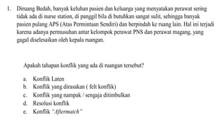 1. Diruang Bedah, banyak keluhan pasien dan keluarga yang menyatakan perawat sering
tidak ada di nurse station, di panggil bila di butuhkan sangat sulit, sehingga banyak
pasien pulang APS (Atas Permintaan Sendiri) dan berpindah ke ruang lain. Hal ini terjadi
karena adanya permusuhan antar kelompok perawat PNS dan perawat magang, yang
gagal diselesaikan oleh kepala ruangan.
Apakah tahapan konflik yang ada di ruangan tersebut?
a. Konflik Laten
b. Konflik yang dirasakan ( felt konflik)
c. Konflik yang nampak / sengaja ditimbulkan
d. Resolusi konflik
e. Konflik “Aftermatch”
 