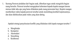 1. Seorang Perawat pindahan dari bagian anak, diberikan tugas untuk mengelola bagian
ruang bersalin. Perawat tersebut mengajukan keberatan kepada kepala ruangan karena
merasa tidak tahu apa yang harus dilakukan pada ruang perawatan bayi. Kepala ruangan
memberikan waktu kepada perawat tersebut untuk menimbang kembali keputusannya,
dan akan didiskusikan pada waktu yang akan dating.
Apakah strategi penyelesaian konflik yang dilakukan oleh kepala ruangan tersebut ?
a. Menghindar
b. Kompetisi
c. Akomodasi
d. Smoothing
e. Kolaborasi
 
