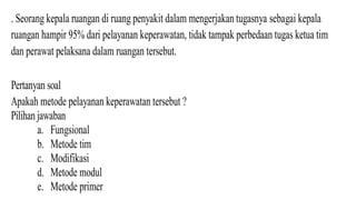 . Seorang kepala ruangan di ruang penyakit dalam mengerjakan tugasnya sebagai kepala
ruangan hampir 95% dari pelayanan keperawatan, tidak tampak perbedaan tugas ketua tim
dan perawat pelaksana dalam ruangan tersebut.
Pertanyan soal
Apakah metode pelayanan keperawatan tersebut ?
Pilihan jawaban
a. Fungsional
b. Metode tim
c. Modifikasi
d. Metode modul
e. Metode primer
 