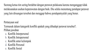 Seorang ketua tim sering berdebat dengan perawat pelaksana karena menganggap tidak
melaksanakan asuhan keperawatan dengan baik. Dia selalu menentang pendapat perawat
yang lain diruangan tersebut dan menggap bahwa pendapatnyalah yang benar.
Pertanyaan soal
Termasuk dalam kategorik konflik apakah yang dihadapi perawat tersebut?.
Pilihan jawaban
a. Konflik Interpersonal
b. Konflik Intrapersonal
c. Konflik antar kelompok
d. Konflik Personal
e. Konflik Sosial
 