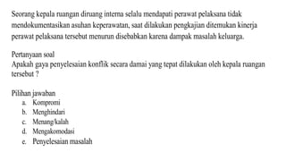 Seorang kepala ruangan diruang interna selalu mendapati perawat pelaksana tidak
mendokumentasikan asuhan keperawatan, saat dilakukan pengkajian ditemukan kinerja
perawat pelaksana tersebut menurun disebabkan karena dampak masalah keluarga.
Pertanyaan soal
Apakah gaya penyelesaian konflik secara damai yang tepat dilakukan oleh kepala ruangan
tersebut ?
Pilihan jawaban
a. Kompromi
b. Menghindari
c. Menang/kalah
d. Mengakomodasi
e. Penyelesaian masalah
 