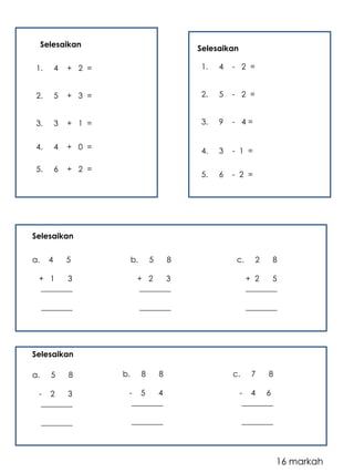 Selesaikan 
1. 4 + 2 = 
2. 5 + 3 = 
3. 3 + 1 = 
4. 4 + 0 = 
5. 6 + 2 = 
Selesaikan 
1. 4 - 2 = 
2. 5 - 2 = 
3. 9 - 4 = 
4. 3 - 1 = 
5. 6 - 2 = 
a. 4 5 
+ 1 3 
________ 
________ 
b. 5 8 
+ 2 3 
________ 
________ 
c. 2 8 
+ 2 5 
________ 
________ 
a. 5 8 
- 2 3 
________ 
________ 
b. 8 8 
- 5 4 
________ 
________ 
c. 7 8 
- 4 6 
________ 
________ 
Selesaikan 
Selesaikan 
16 markah 
 