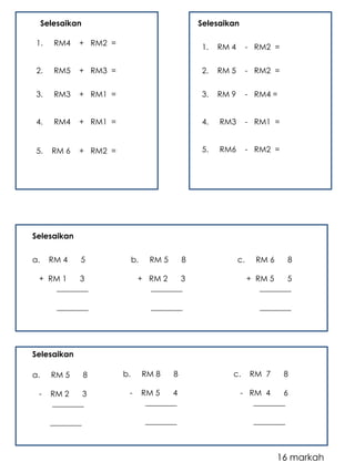 Selesaikan 
1. RM4 + RM2 = 
2. RM5 + RM3 = 
3. RM3 + RM1 = 
4. RM4 + RM1 = 
5. RM 6 + RM2 = 
Selesaikan 
1. RM 4 - RM2 = 
2. RM 5 - RM2 = 
3. RM 9 - RM4 = 
4. RM3 - RM1 = 
5. RM6 - RM2 = 
a. RM 4 5 
+ RM 1 3 
________ 
________ 
b. RM 5 8 
+ RM 2 3 
________ 
________ 
c. RM 6 8 
+ RM 5 5 
________ 
________ 
a. RM 5 8 
- RM 2 3 
________ 
________ 
b. RM 8 8 
- RM 5 4 
________ 
________ 
c. RM 7 8 
- RM 4 6 
________ 
________ 
16 markah 
Selesaikan 
Selesaikan 
 