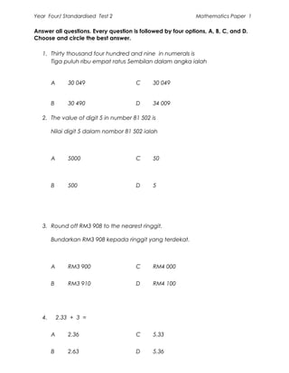 Year Four/ Standardised Test 2                               Mathematics Paper 1

Answer all questions. Every question is followed by four options, A, B, C, and D.
Choose and circle the best answer.

   1. Thirty thousand four hundred and nine in numerals is
      Tiga puluh ribu empat ratus Sembilan dalam angka ialah


        A       30 049                 C     30 049


        B       30 490                 D     34 009

   2. The value of digit 5 in number 81 502 is

        Nilai digit 5 dalam nombor 81 502 ialah



        A       5000                   C     50



        B       500                    D     5




   3. Round off RM3 908 to the nearest ringgit.

        Bundarkan RM3 908 kepada ringgit yang terdekat.



        A       RM3 900                C     RM4 000


        B       RM3 910                D     RM4 100




   4.       2.33 + 3 =


        A       2.36                   C     5.33


        B       2.63                   D     5.36
 