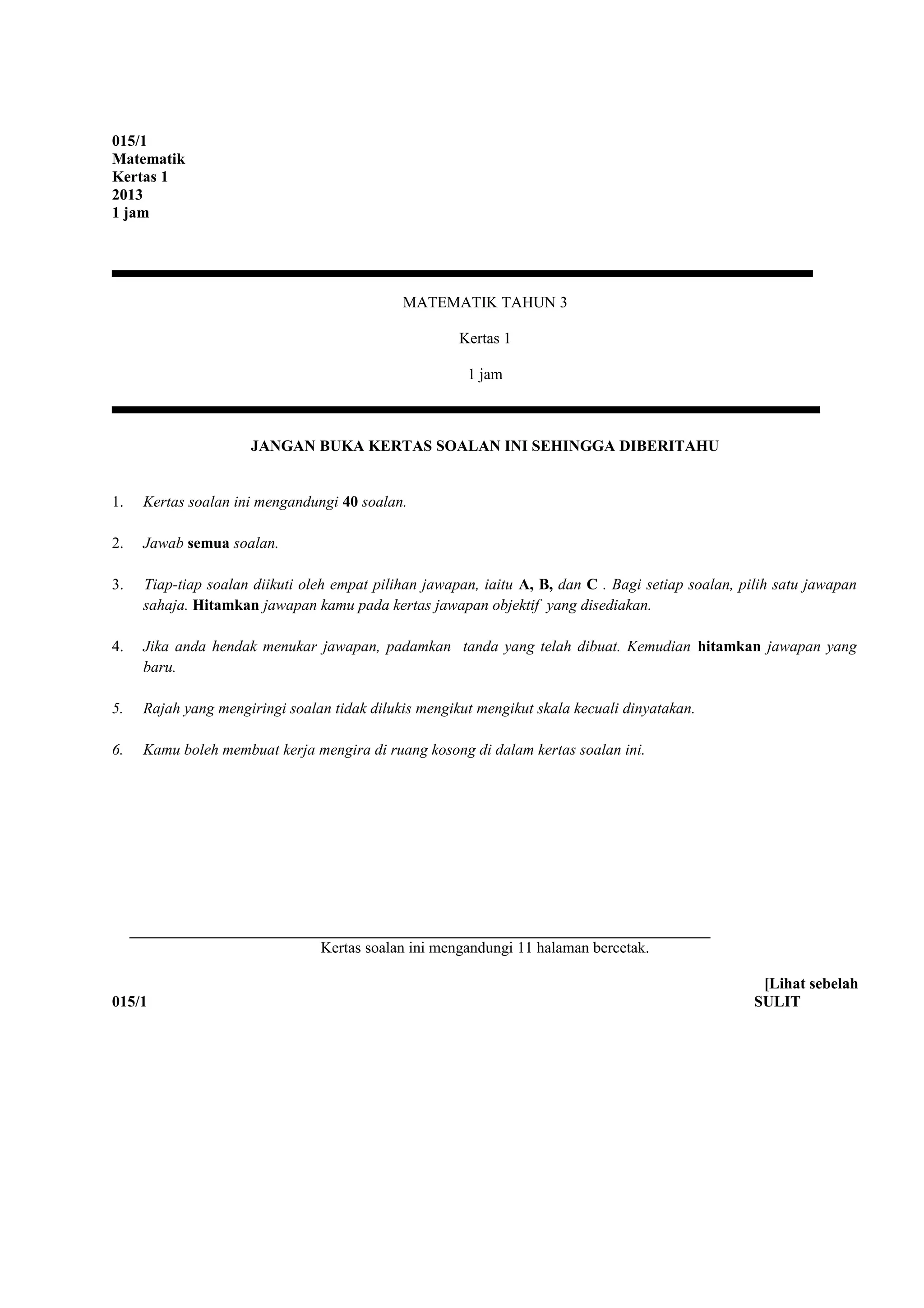 015/1
Matematik
Kertas 1
2013
1 jam
MATEMATIK TAHUN 3
Kertas 1
1 jam
JANGAN BUKA KERTAS SOALAN INI SEHINGGA DIBERITAHU
1. Kertas soalan ini mengandungi 40 soalan.
2. Jawab semua soalan.
3. Tiap-tiap soalan diikuti oleh empat pilihan jawapan, iaitu A, B, dan C . Bagi setiap soalan, pilih satu jawapan
sahaja. Hitamkan jawapan kamu pada kertas jawapan objektif yang disediakan.
4. Jika anda hendak menukar jawapan, padamkan tanda yang telah dibuat. Kemudian hitamkan jawapan yang
baru.
5. Rajah yang mengiringi soalan tidak dilukis mengikut mengikut skala kecuali dinyatakan.
6. Kamu boleh membuat kerja mengira di ruang kosong di dalam kertas soalan ini.
Kertas soalan ini mengandungi 11 halaman bercetak.
[Lihat sebelah
015/1 SULIT
 