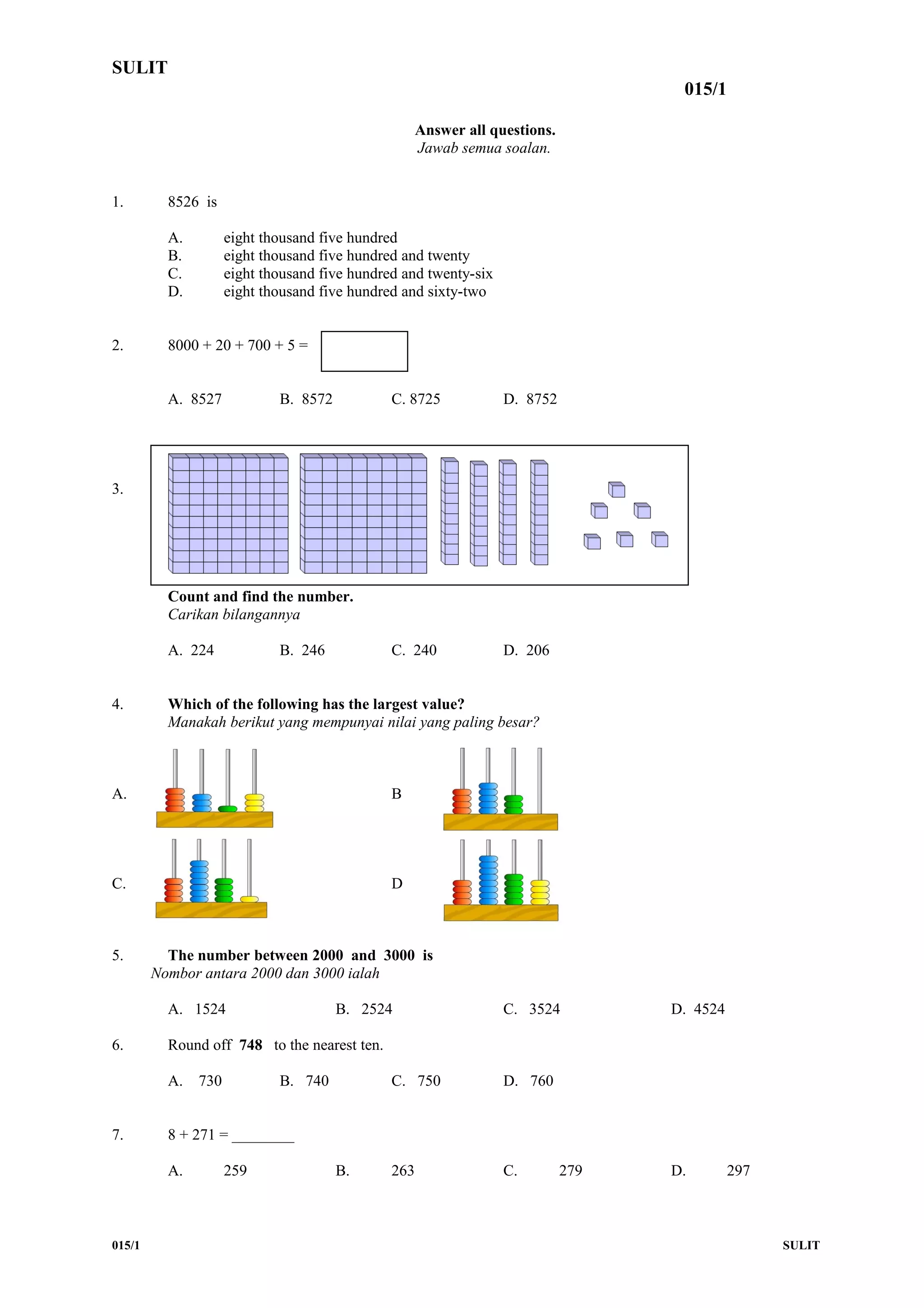 SULIT
015/1
Answer all questions.
Jawab semua soalan.
1. 8526 is
A. eight thousand five hundred
B. eight thousand five hundred and twenty
C. eight thousand five hundred and twenty-six
D. eight thousand five hundred and sixty-two
2. 8000 + 20 + 700 + 5 =
A. 8527 B. 8572 C. 8725 D. 8752
3.
Count and find the number.
Carikan bilangannya
A. 224 B. 246 C. 240 D. 206
4. Which of the following has the largest value?
Manakah berikut yang mempunyai nilai yang paling besar?
A. B
C. D
5. The number between 2000 and 3000 is
Nombor antara 2000 dan 3000 ialah
A. 1524 B. 2524 C. 3524 D. 4524
6. Round off 748 to the nearest ten.
A. 730 B. 740 C. 750 D. 760
7. 8 + 271 = ________
A. 259 B. 263 C. 279 D. 297
015/1 SULIT
 