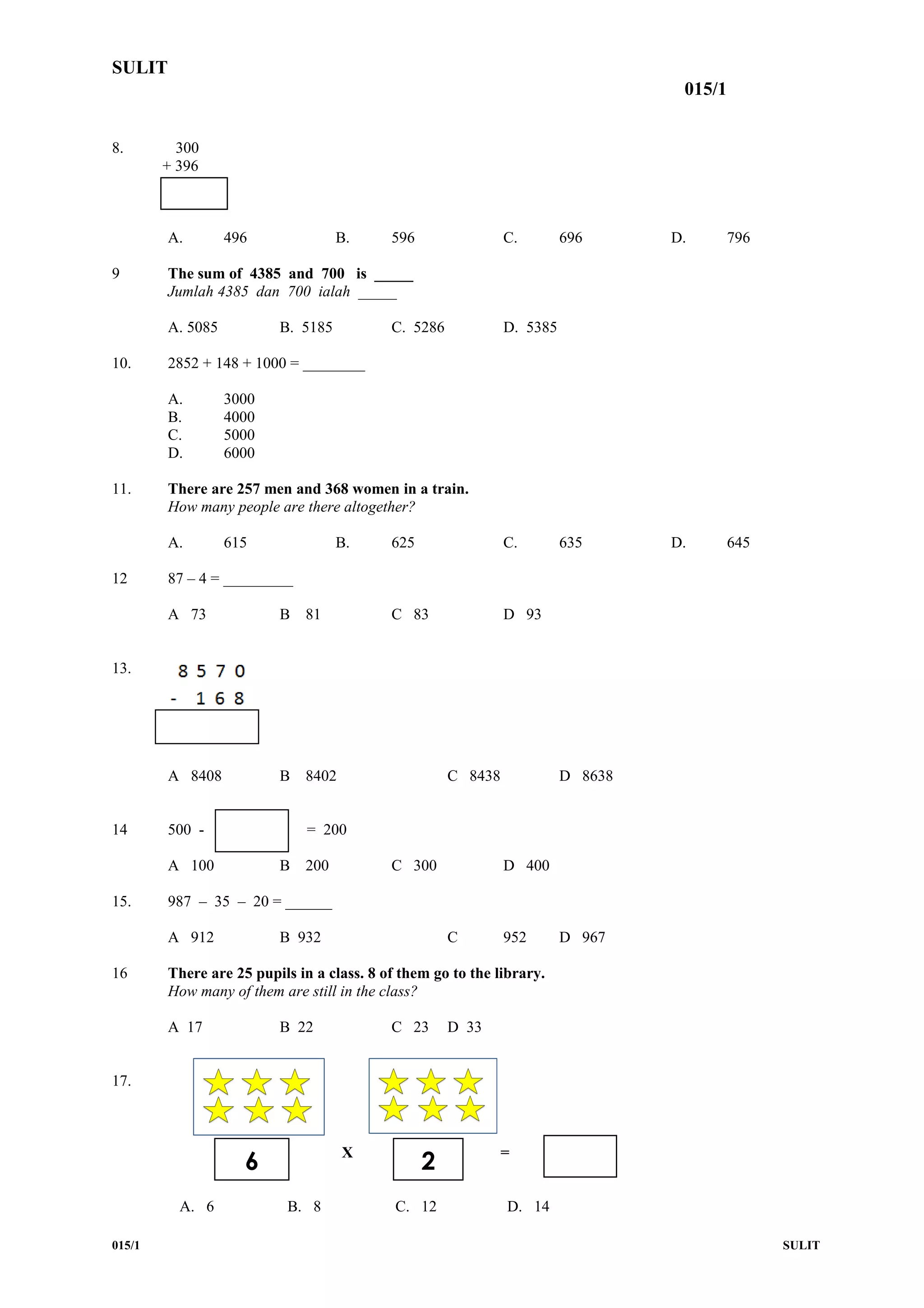 SULIT
015/1
8. 300
+ 396
A. 496 B. 596 C. 696 D. 796
9 The sum of 4385 and 700 is _____
Jumlah 4385 dan 700 ialah _____
A. 5085 B. 5185 C. 5286 D. 5385
10. 2852 + 148 + 1000 = ________
A. 3000
B. 4000
C. 5000
D. 6000
11. There are 257 men and 368 women in a train.
How many people are there altogether?
A. 615 B. 625 C. 635 D. 645
12 87 – 4 = _________
A 73 B 81 C 83 D 93
13.
A 8408 B 8402 C 8438 D 8638
14 500 - = 200
A 100 B 200 C 300 D 400
15. 987 – 35 – 20 = ______
A 912 B 932 C 952 D 967
16 There are 25 pupils in a class. 8 of them go to the library.
How many of them are still in the class?
A 17 B 22 C 23 D 33
17.
X =
A. 6 B. 8 C. 12 D. 14
015/1 SULIT
6 2
 