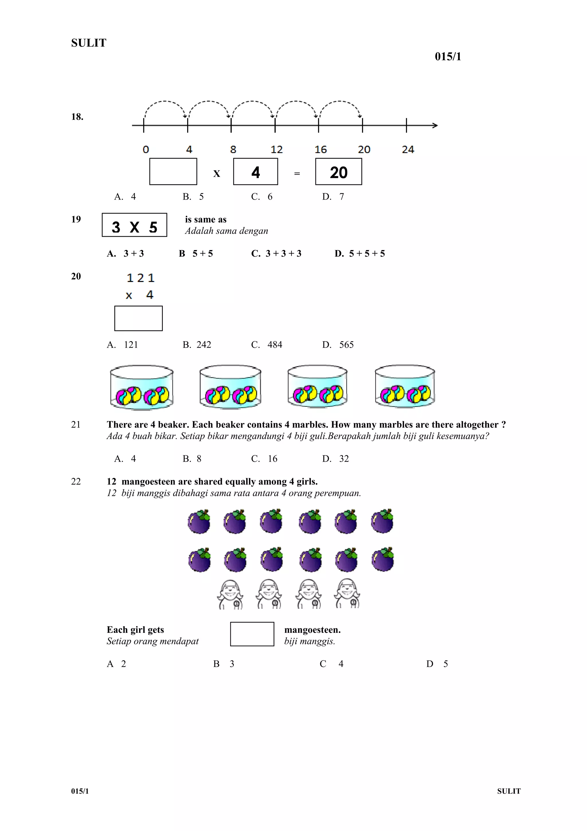 SULIT
015/1
18.
X =
X =
A. 4 B. 5 C. 6 D. 7
19 is same as
Adalah sama dengan
A. 3 + 3 B 5 + 5 C. 3 + 3 + 3 D. 5 + 5 + 5
20
A. 121 B. 242 C. 484 D. 565
21 There are 4 beaker. Each beaker contains 4 marbles. How many marbles are there altogether ?
Ada 4 buah bikar. Setiap bikar mengandungi 4 biji guli.Berapakah jumlah biji guli kesemuanya?
A. 4 B. 8 C. 16 D. 32
22 12 mangoesteen are shared equally among 4 girls.
12 biji manggis dibahagi sama rata antara 4 orang perempuan.
Each girl gets mangoesteen.
Setiap orang mendapat biji manggis.
A 2 B 3 C 4 D 5
015/1 SULIT
4 20
3 X 5
 