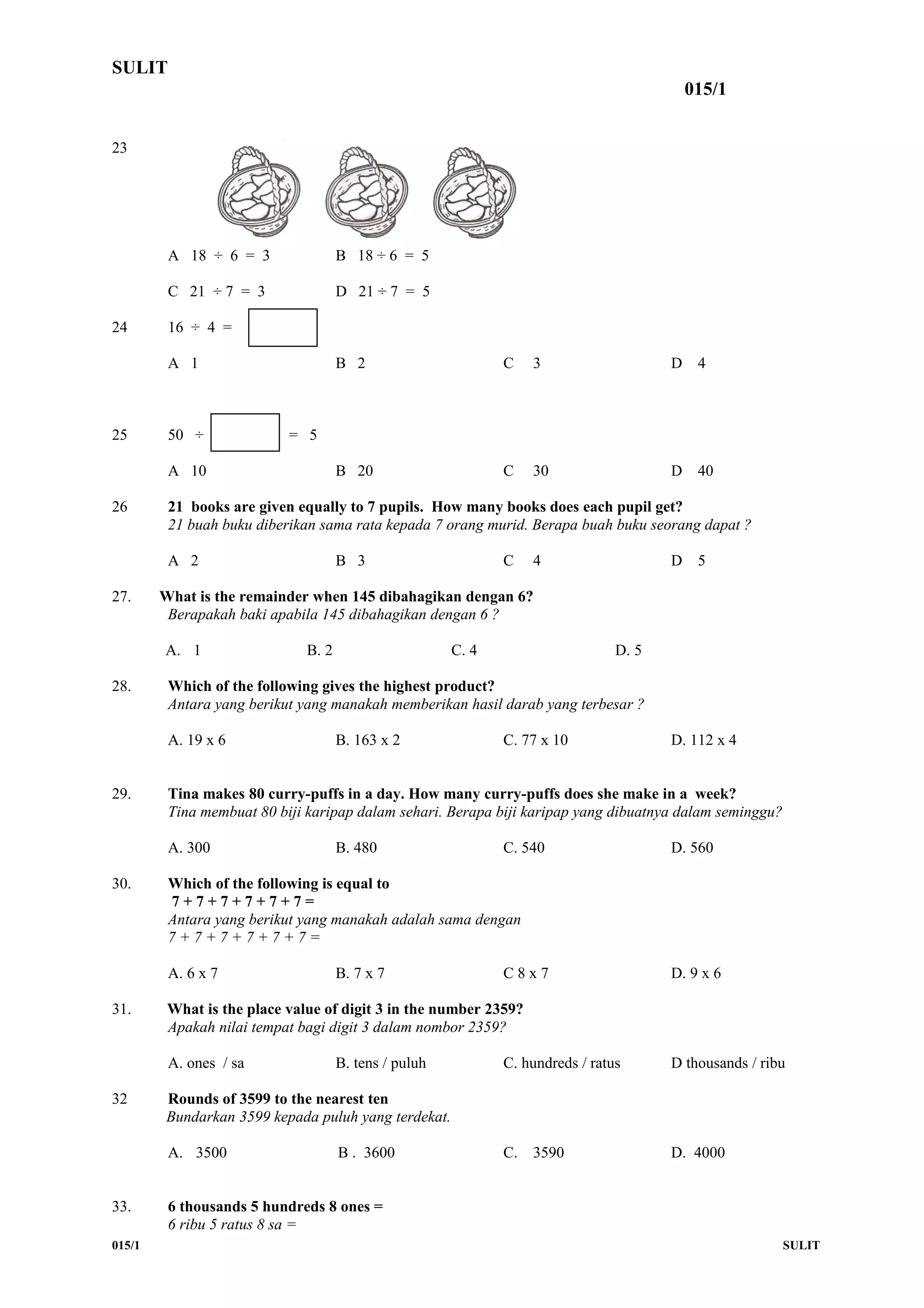 SULIT
015/1
23
A 18 ÷ 6 = 3 B 18 ÷ 6 = 5
C 21 ÷ 7 = 3 D 21 ÷ 7 = 5
24 16 ÷ 4 =
A 1 B 2 C 3 D 4
25 50 ÷ = 5
A 10 B 20 C 30 D 40
26 21 books are given equally to 7 pupils. How many books does each pupil get?
21 buah buku diberikan sama rata kepada 7 orang murid. Berapa buah buku seorang dapat ?
A 2 B 3 C 4 D 5
27. What is the remainder when 145 dibahagikan dengan 6?
Berapakah baki apabila 145 dibahagikan dengan 6 ?
A. 1 B. 2 C. 4 D. 5
28. Which of the following gives the highest product?
Antara yang berikut yang manakah memberikan hasil darab yang terbesar ?
A. 19 x 6 B. 163 x 2 C. 77 x 10 D. 112 x 4
29. Tina makes 80 curry-puffs in a day. How many curry-puffs does she make in a week?
Tina membuat 80 biji karipap dalam sehari. Berapa biji karipap yang dibuatnya dalam seminggu?
A. 300 B. 480 C. 540 D. 560
30. Which of the following is equal to
7 + 7 + 7 + 7 + 7 + 7 =
Antara yang berikut yang manakah adalah sama dengan
7 + 7 + 7 + 7 + 7 + 7 =
A. 6 x 7 B. 7 x 7 C 8 x 7 D. 9 x 6
31. What is the place value of digit 3 in the number 2359?
Apakah nilai tempat bagi digit 3 dalam nombor 2359?
A. ones / sa B. tens / puluh C. hundreds / ratus D thousands / ribu
32 Rounds of 3599 to the nearest ten
Bundarkan 3599 kepada puluh yang terdekat.
A. 3500 B . 3600 C. 3590 D. 4000
33. 6 thousands 5 hundreds 8 ones =
6 ribu 5 ratus 8 sa =
015/1 SULIT
 