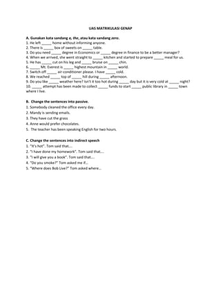 UAS MATRIKULASI GENAP
A. Gunakan kata sandang a, the, atau kata sandang zero.
1. He left _____ home without informing anyone.
2. There is _____ box of sweets on _____ table.
3. Do you need _____ degree in Economics or _____ degree in finance to be a better manager?
4. When we arrived, she went straight to _____ kitchen and started to prepare _____ meal for us.
5. He has _____ cut on his leg and _____ bruise on _____ chin.
6. _____ Mt. Everest is _____ highest mountain in _____ world.
7. Switch off _____ air-conditioner please. I have _____ cold.
8. We reached _____ top of _____ hill during _____ afternoon.
9. Do you like _____ weather here? Isn't it too hot during _____ day but it is very cold at _____ night?
10. _____ attempt has been made to collect _____ funds to start _____ public library in _____ town
where I live.
B. Change the sentences into passive.
1. Somebody cleaned the office every day.
2. Mandy is sending emails.
3. They have cut the grass
4. Anne would prefer chocolates.
5. The teacher has been speaking English for two hours.
C. Change the sentences into indirect speech
1. “It’s hot”. Tom said that….
2. “I have done my homework”. Tom said that….
3. “I will give you a book”. Tom said that….
4. “Do you smoke?” Tom asked me if…
5. “Where does Bob Live?” Tom asked where…
 