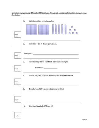Kertas ini mengandungi 15 soalan (25 markah). Sila jawab semua soalan dalam ruangan yang
disediakan.
______________________________________________________________________
1. Tuliskan dalam bentuk nombor.
______________________________________________________________________
2. Tuliskan 4 2 5 4 dalam perkataan.
.
Jawapan = _______________________________________________
_____________________________________________________________________
3. Tuliskan tiga ratus sembilan puluh dalam angka.
Jawapan = ______________
______________________________________________________________________
4. Susun 596, 169, 379 dan 406 mengikut tertib menurun.
_____________________________________________________________________
5. Bundarkan 528 kepada ratus yang terdekat.
_____________________________________________________________________
6. Cari hasil tambah 172 dan 40.
Page | 1
2
1
1
2
2
2
 