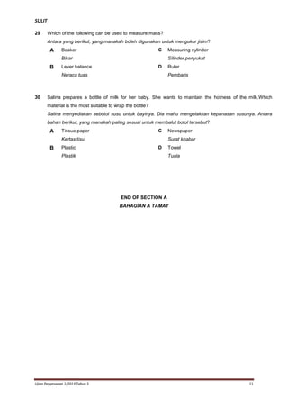 SULIT
29

Which of the following can be used to measure mass?
Antara yang berikut, yang manakah boleh digunakan untuk mengukur jisim?

A

C

Beaker
Bikar

B

Silinder penyukat
D

Lever balance
Neraca tuas

30

Measuring cylinder

Ruler
Pembaris

Salina prepares a bottle of milk for her baby. She wants to maintain the hotness of the milk.Which
material is the most suitable to wrap the bottle?
Salina menyediakan sebotol susu untuk bayinya. Dia mahu mengelakkan kepanasan susunya. Antara
bahan berikut, yang manakah paling sesuai untuk membalut botol tersebut?

A

Tissue paper

C

Kertas tisu

B

Plastic

Newspaper
Surat khabar

D

Plastik

Towel
Tuala

END OF SECTION A
BAHAGIAN A TAMAT

Ujian Pengesanan 1/2013 Tahun 5

11

 