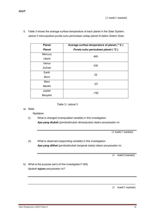 SULIT
(1 mark/1 markah)

5. Table 3 shows the average surface temperature of each planet in the Solar System.
Jadual 3 menunjukkan purata suhu permukaan setiap planet di dalam Sistem Solar.

Planet

Average surface temperature of planet ( º C )

Planet

Purata suhu permukaan planet ( °C )

Mercury

440

Utarid
Venus

430

Zuhrah
Earth

22

Bumi
Mars

-23

Marikh
Jupiter

-150

Musytari

Table 3 / Jadual 3
a) State
Nyatakan
(i)

What is changed (manipulated variable) in this investigation
Apa yang diubah (pembolehubah dimanipulasi) dalam penyiasatan ini.

(1 mark/1 markah)

(ii)

What is observed (responding variable) in this investigation
Apa yang dilihat (pembolehubah bergerak balas) dalam penyiasatan ini.

(1 mark/1markah)

b) What is the purpose (aim) of this investigation? (K6)
Apakah tujuan penyiasatan ini?

__________________________________________________________________________
(1 mark/1 markah)

Ujian Pengesanan 1/2013 Tahun 5

16

 
