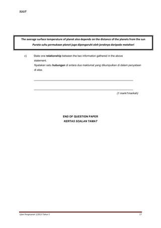 SULIT

The average surface temperature of planet also depends on the distance of the planets from the sun
Purata suhu permukaan planet juga dipengaruhi oleh jaraknya daripada matahari

c)

State one relationship between the two information gathered in the above
statement.
Nyatakan satu hubungan di antara dua maklumat yang dikumpulkan di dalam penyataan
di atas.

__________________________________________________________________

__________________________________________________________________
(1 mark/1markah)

END OF QUESTION PAPER
KERTAS SOALAN TAMAT

Ujian Pengesanan 1/2013 Tahun 5

17

 