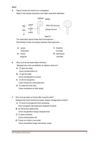 SULIT
5

Figure 4 shows the result of an investigation
Rajah 4 menunjukan keputusan satu kajian yang telah dijalankan

belon
Ragi
+
Gula
+
air

Selepas 20 minit

Figure 4
Rajah 4

The observation above shows that microorganism …..
Pemerhatian di atas menunjukan bahawa mikroorganisma…….

A

grows

C breathes

bertumbuh
B

moves

bernafas
D reproduces

bergerak

6

membiak

Why must we boil water before drinking?
Mengapa kita mesti mendidihkan air sebelum diminum?
A To clean the water
Untuk membersihkan air
B

To get hot water
Untuk mendapatkan air panas

C To kill microorganism
Untuk membunuh mikroorganisma
D To make the drink tasty
Untuk menjadikan air lebih sedap

7

Why must we wash our hands after using the toilet?
Mengapa kita mesti membasuh tangan selepas menggunakan tandas?
A To avoid microorganisms from spreading.
Untuk mengelak mikroorganisma daripada merebak

To keep B our hands from getting dirty.
Untuk mengelakkan tangan daripada kotor
C To clean ourselves.
Untuk membersihkan diri
D To give our hands a nice smell.
Untuk memastikan tangan kita berbau wangi

Ujian Pengesanan 1/2013 Tahun 5

3

 