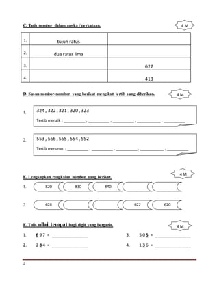2
C. Tulis nombor dalam angka / perkataan.
1. tujuh ratus
2. dua ratus lima
3. 627
4. 413
D. Susun nombor-nombor yang berikut mengikut tertib yang diberikan.
1.
2.
E. Lengkapkan rangkaian nombor yang berikut.
1.
2.
F. Tulis nilai tempat bagi digit yang bergaris.
1. 6 9 7 = ________________ 3. 5 0 5 = ________________
2. 2 8 4 = ________________ 4. 1 3 6 = ________________
324 , 322 , 321 , 320 , 323
Tertib menaik : __________ , __________ , __________ , ___________ , __________
553 , 556 , 555 , 554 , 552
Tertib menurun : __________ , __________ , __________ , ___________ , __________
820 830 840
628 622 620
4 M
4 M
4 M
4 M
 