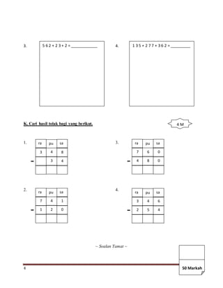 4
3. 4.
K. Cari hasil tolak bagi yang berikut.
1. 3.
2. 4.
~ Soalan Tamat ~
5 6 2 + 2 3 + 2 = ____________ 1 3 5 + 2 7 7 + 3 6 2 = _________
ra pu sa
3 4 8
3 4
ra pu sa
7 4 1
1 2 0
ra pu sa
7 6 0
4 8 0
ra pu sa
3 4 6
2 5 4
4 M
50 Markah
 
