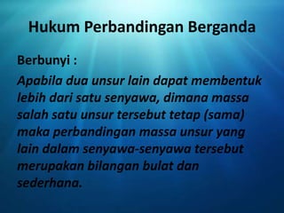 Hukum Perbandingan Berganda
Berbunyi :
Apabila dua unsur lain dapat membentuk
lebih dari satu senyawa, dimana massa
salah satu unsur tersebut tetap (sama)
maka perbandingan massa unsur yang
lain dalam senyawa-senyawa tersebut
merupakan bilangan bulat dan
sederhana.
 