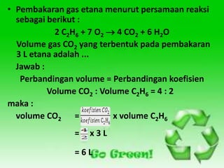 • Pembakaran gas etana menurut persamaan reaksi
  sebagai berikut :
            2 C2H6 + 7 O2  4 CO2 + 6 H2O
  Volume gas CO2 yang terbentuk pada pembakaran
  3 L etana adalah ...
  Jawab :
   Perbandingan volume = Perbandingan koefisien
          Volume CO2 : Volume C2H6 = 4 : 2
maka :
  volume CO2 =             x volume C2H6
               =   x3L

               =6L
 