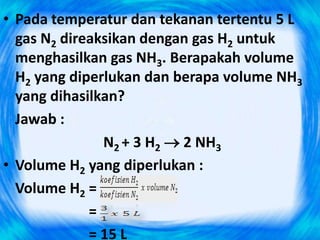 • Pada temperatur dan tekanan tertentu 5 L
  gas N2 direaksikan dengan gas H2 untuk
  menghasilkan gas NH3. Berapakah volume
  H2 yang diperlukan dan berapa volume NH3
  yang dihasilkan?
  Jawab :
               N2 + 3 H2  2 NH3
• Volume H2 yang diperlukan :
  Volume H2 =
             =
             = 15 L
 