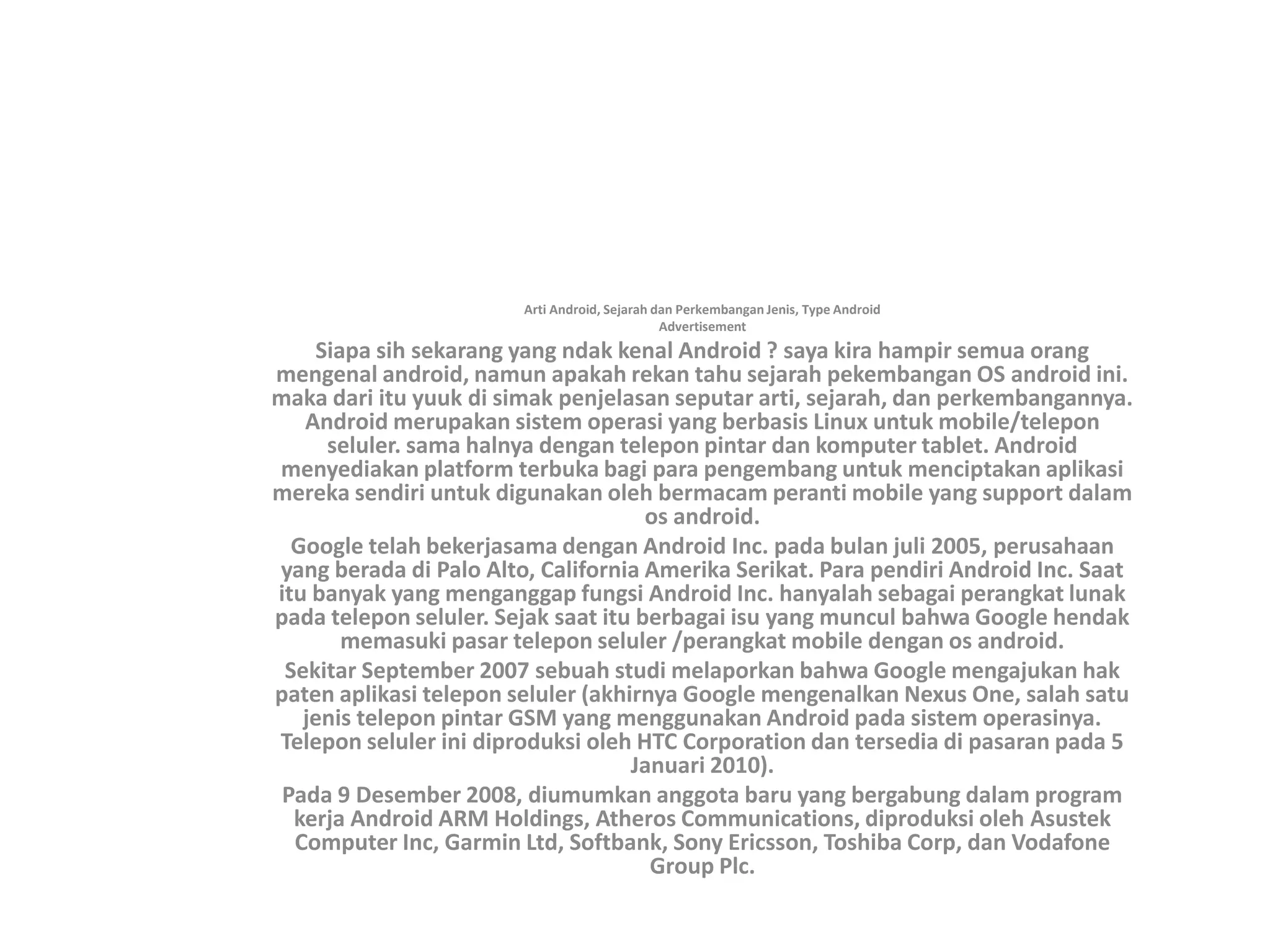 Arti Android, Sejarah dan Perkembangan Jenis, Type Android
Advertisement
Siapa sih sekarang yang ndak kenal Android ? saya kira hampir semua orang
mengenal android, namun apakah rekan tahu sejarah pekembangan OS android ini.
maka dari itu yuuk di simak penjelasan seputar arti, sejarah, dan perkembangannya.
Android merupakan sistem operasi yang berbasis Linux untuk mobile/telepon
seluler. sama halnya dengan telepon pintar dan komputer tablet. Android
menyediakan platform terbuka bagi para pengembang untuk menciptakan aplikasi
mereka sendiri untuk digunakan oleh bermacam peranti mobile yang support dalam
os android.
Google telah bekerjasama dengan Android Inc. pada bulan juli 2005, perusahaan
yang berada di Palo Alto, California Amerika Serikat. Para pendiri Android Inc. Saat
itu banyak yang menganggap fungsi Android Inc. hanyalah sebagai perangkat lunak
pada telepon seluler. Sejak saat itu berbagai isu yang muncul bahwa Google hendak
memasuki pasar telepon seluler /perangkat mobile dengan os android.
Sekitar September 2007 sebuah studi melaporkan bahwa Google mengajukan hak
paten aplikasi telepon seluler (akhirnya Google mengenalkan Nexus One, salah satu
jenis telepon pintar GSM yang menggunakan Android pada sistem operasinya.
Telepon seluler ini diproduksi oleh HTC Corporation dan tersedia di pasaran pada 5
Januari 2010).
Pada 9 Desember 2008, diumumkan anggota baru yang bergabung dalam program
kerja Android ARM Holdings, Atheros Communications, diproduksi oleh Asustek
Computer Inc, Garmin Ltd, Softbank, Sony Ericsson, Toshiba Corp, dan Vodafone
Group Plc.
 