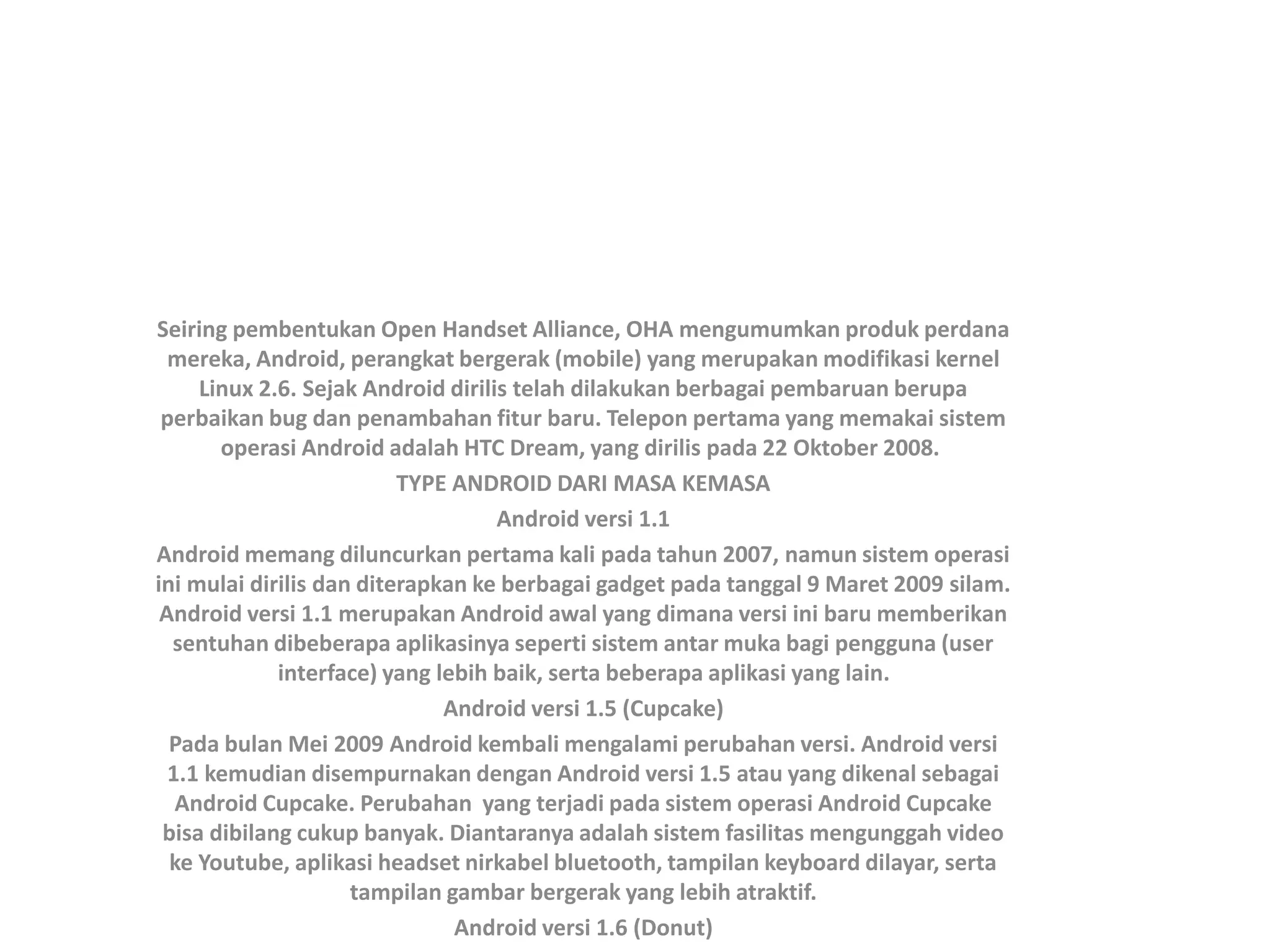 Seiring pembentukan Open Handset Alliance, OHA mengumumkan produk perdana
mereka, Android, perangkat bergerak (mobile) yang merupakan modifikasi kernel
Linux 2.6. Sejak Android dirilis telah dilakukan berbagai pembaruan berupa
perbaikan bug dan penambahan fitur baru. Telepon pertama yang memakai sistem
operasi Android adalah HTC Dream, yang dirilis pada 22 Oktober 2008.
TYPE ANDROID DARI MASA KEMASA
Android versi 1.1
Android memang diluncurkan pertama kali pada tahun 2007, namun sistem operasi
ini mulai dirilis dan diterapkan ke berbagai gadget pada tanggal 9 Maret 2009 silam.
Android versi 1.1 merupakan Android awal yang dimana versi ini baru memberikan
sentuhan dibeberapa aplikasinya seperti sistem antar muka bagi pengguna (user
interface) yang lebih baik, serta beberapa aplikasi yang lain.
Android versi 1.5 (Cupcake)
Pada bulan Mei 2009 Android kembali mengalami perubahan versi. Android versi
1.1 kemudian disempurnakan dengan Android versi 1.5 atau yang dikenal sebagai
Android Cupcake. Perubahan yang terjadi pada sistem operasi Android Cupcake
bisa dibilang cukup banyak. Diantaranya adalah sistem fasilitas mengunggah video
ke Youtube, aplikasi headset nirkabel bluetooth, tampilan keyboard dilayar, serta
tampilan gambar bergerak yang lebih atraktif.
Android versi 1.6 (Donut)
 