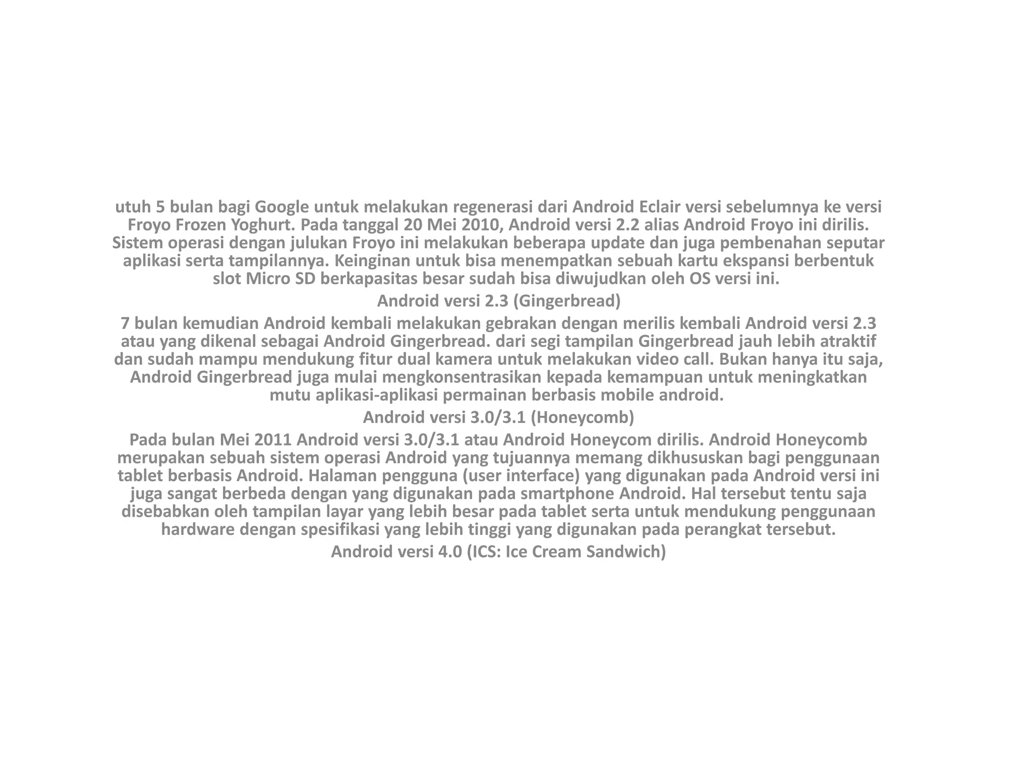 utuh 5 bulan bagi Google untuk melakukan regenerasi dari Android Eclair versi sebelumnya ke versi
Froyo Frozen Yoghurt. Pada tanggal 20 Mei 2010, Android versi 2.2 alias Android Froyo ini dirilis.
Sistem operasi dengan julukan Froyo ini melakukan beberapa update dan juga pembenahan seputar
aplikasi serta tampilannya. Keinginan untuk bisa menempatkan sebuah kartu ekspansi berbentuk
slot Micro SD berkapasitas besar sudah bisa diwujudkan oleh OS versi ini.
Android versi 2.3 (Gingerbread)
7 bulan kemudian Android kembali melakukan gebrakan dengan merilis kembali Android versi 2.3
atau yang dikenal sebagai Android Gingerbread. dari segi tampilan Gingerbread jauh lebih atraktif
dan sudah mampu mendukung fitur dual kamera untuk melakukan video call. Bukan hanya itu saja,
Android Gingerbread juga mulai mengkonsentrasikan kepada kemampuan untuk meningkatkan
mutu aplikasi-aplikasi permainan berbasis mobile android.
Android versi 3.0/3.1 (Honeycomb)
Pada bulan Mei 2011 Android versi 3.0/3.1 atau Android Honeycom dirilis. Android Honeycomb
merupakan sebuah sistem operasi Android yang tujuannya memang dikhususkan bagi penggunaan
tablet berbasis Android. Halaman pengguna (user interface) yang digunakan pada Android versi ini
juga sangat berbeda dengan yang digunakan pada smartphone Android. Hal tersebut tentu saja
disebabkan oleh tampilan layar yang lebih besar pada tablet serta untuk mendukung penggunaan
hardware dengan spesifikasi yang lebih tinggi yang digunakan pada perangkat tersebut.
Android versi 4.0 (ICS: Ice Cream Sandwich)
 