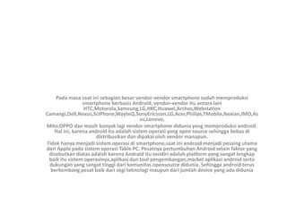 Pada masa saat ini sebagian besar vendor-vendor smartphone sudah memproduksi
smartphone berbasis Android, vendor-vendor itu antara lain
HTC,Motorola,Samsung,LG,HKC,Huawei,Archos,Webstation
Camangi,Dell,Nexus,SciPhone,WayteQ,SonyEricsson,LG,Acer,Philips,TMobile,Nexian,IMO,As
us,Lenovo,
Mito,OPPO dan masih banyak lagi vendor smartphone didunia yang memproduksi android.
Hal ini, karena android itu adalah sistem operasi yang open source sehingga bebas di
distribusikan dan dipakai oleh vendor manapun.
Tidak hanya menjadi sistem operasi di smartphone,saat ini android menjadi pesaing utama
dari Apple pada sistem operasi Table PC. Pesatnya pertumbuhan Android selain faktor yang
disebutkan diatas adalah karena Android itu sendiri adalah platform yang sangat lengkap
baik itu sistem operasinya,aplikasi dan tool pengembangan,market aplikasi android serta
dukungan yang sangat tinggi dari komunitas opensource didunia. Sehingga android terus
berkembang pesat baik dari segi teknologi maupun dari jumlah device yang ada didunia
 