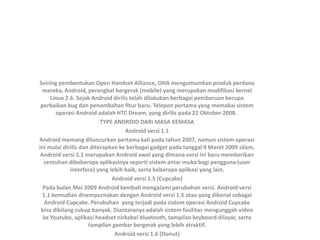 Seiring pembentukan Open Handset Alliance, OHA mengumumkan produk perdana
mereka, Android, perangkat bergerak (mobile) yang merupakan modifikasi kernel
Linux 2.6. Sejak Android dirilis telah dilakukan berbagai pembaruan berupa
perbaikan bug dan penambahan fitur baru. Telepon pertama yang memakai sistem
operasi Android adalah HTC Dream, yang dirilis pada 22 Oktober 2008.
TYPE ANDROID DARI MASA KEMASA
Android versi 1.1
Android memang diluncurkan pertama kali pada tahun 2007, namun sistem operasi
ini mulai dirilis dan diterapkan ke berbagai gadget pada tanggal 9 Maret 2009 silam.
Android versi 1.1 merupakan Android awal yang dimana versi ini baru memberikan
sentuhan dibeberapa aplikasinya seperti sistem antar muka bagi pengguna (user
interface) yang lebih baik, serta beberapa aplikasi yang lain.
Android versi 1.5 (Cupcake)
Pada bulan Mei 2009 Android kembali mengalami perubahan versi. Android versi
1.1 kemudian disempurnakan dengan Android versi 1.5 atau yang dikenal sebagai
Android Cupcake. Perubahan yang terjadi pada sistem operasi Android Cupcake
bisa dibilang cukup banyak. Diantaranya adalah sistem fasilitas mengunggah video
ke Youtube, aplikasi headset nirkabel bluetooth, tampilan keyboard dilayar, serta
tampilan gambar bergerak yang lebih atraktif.
Android versi 1.6 (Donut)
 