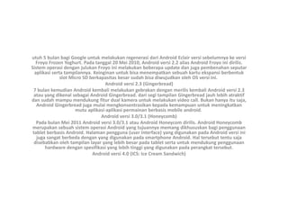 utuh 5 bulan bagi Google untuk melakukan regenerasi dari Android Eclair versi sebelumnya ke versi
Froyo Frozen Yoghurt. Pada tanggal 20 Mei 2010, Android versi 2.2 alias Android Froyo ini dirilis.
Sistem operasi dengan julukan Froyo ini melakukan beberapa update dan juga pembenahan seputar
aplikasi serta tampilannya. Keinginan untuk bisa menempatkan sebuah kartu ekspansi berbentuk
slot Micro SD berkapasitas besar sudah bisa diwujudkan oleh OS versi ini.
Android versi 2.3 (Gingerbread)
7 bulan kemudian Android kembali melakukan gebrakan dengan merilis kembali Android versi 2.3
atau yang dikenal sebagai Android Gingerbread. dari segi tampilan Gingerbread jauh lebih atraktif
dan sudah mampu mendukung fitur dual kamera untuk melakukan video call. Bukan hanya itu saja,
Android Gingerbread juga mulai mengkonsentrasikan kepada kemampuan untuk meningkatkan
mutu aplikasi-aplikasi permainan berbasis mobile android.
Android versi 3.0/3.1 (Honeycomb)
Pada bulan Mei 2011 Android versi 3.0/3.1 atau Android Honeycom dirilis. Android Honeycomb
merupakan sebuah sistem operasi Android yang tujuannya memang dikhususkan bagi penggunaan
tablet berbasis Android. Halaman pengguna (user interface) yang digunakan pada Android versi ini
juga sangat berbeda dengan yang digunakan pada smartphone Android. Hal tersebut tentu saja
disebabkan oleh tampilan layar yang lebih besar pada tablet serta untuk mendukung penggunaan
hardware dengan spesifikasi yang lebih tinggi yang digunakan pada perangkat tersebut.
Android versi 4.0 (ICS: Ice Cream Sandwich)
 