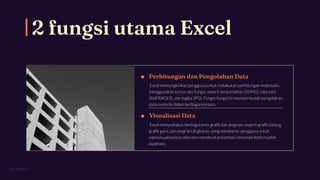 2 fungsi utama Excel
PITCH DECK
Perhitungan dan Pengolahan Data
Excel memungkinkan pengguna untuk melakukan perhitungan matematis
menggunakan rumus dan fungsi, seperti penjumlahan (SUM()), rata-rata
(AVERAGE()), dan logika (IF()). Fungsi-fungsi ini mempermudah pengolahan
data numerik dalam berbagai konteks.
Visualisasi Data
Excel menyediakan berbagai jenis graﬁk dan diagram, seperti graﬁk batang,
graﬁk garis, dan diagram lingkaran, yang membantu pengguna untuk
memvisualisasikan data dan membuat presentasi informasi lebih mudah
dipahami.
 