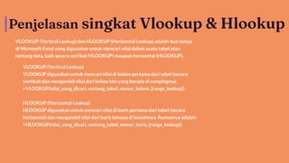 Penjelasan singkat Vlookup & Hlookup
VLOOKUP (Vertical Lookup) dan HLOOKUP (Horizontal Lookup) adalah dua rumus
di Microsoft Excel yang digunakan untuk mencari nilai dalam suatu tabel atau
rentang data, baik secara vertikal (VLOOKUP) maupun horizontal (HLOOKUP).
VLOOKUP (Vertical Lookup)
VLOOKUP digunakan untuk mencari nilai di kolom pertama dari tabel (secara
vertikal) dan mengambil nilai dari kolom lain yang berada di sampingnya.
=VLOOKUP(nilai_yang_dicari, rentang_tabel, nomor_kolom, [range_lookup])
HLOOKUP (Horizontal Lookup)
HLOOKUP digunakan untuk mencari nilai di baris pertama dari tabel (secara
horizontal) dan mengambil nilai dari baris lainnya di bawahnya. Rumusnya adalah:
=HLOOKUP(nilai_yang_dicari, rentang_tabel, nomor_baris, [range_lookup])
 