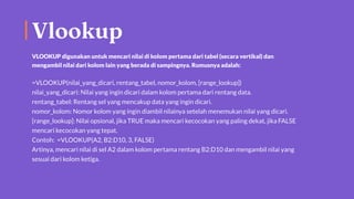 Vlookup
VLOOKUP digunakan untuk mencari nilai di kolom pertama dari tabel (secara vertikal) dan
mengambil nilai dari kolom lain yang berada di sampingnya. Rumusnya adalah:
=VLOOKUP(nilai_yang_dicari, rentang_tabel, nomor_kolom, [range_lookup])
nilai_yang_dicari: Nilai yang ingin dicari dalam kolom pertama dari rentang data.
rentang_tabel: Rentang sel yang mencakup data yang ingin dicari.
nomor_kolom: Nomor kolom yang ingin diambil nilainya setelah menemukan nilai yang dicari.
[range_lookup]: Nilai opsional, jika TRUE maka mencari kecocokan yang paling dekat, jika FALSE
mencari kecocokan yang tepat.
Contoh: =VLOOKUP(A2, B2:D10, 3, FALSE)
Artinya, mencari nilai di sel A2 dalam kolom pertama rentang B2:D10 dan mengambil nilai yang
sesuai dari kolom ketiga.
 