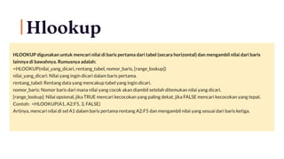Hlookup
HLOOKUP digunakan untuk mencari nilai di baris pertama dari tabel (secara horizontal) dan mengambil nilai dari baris
lainnya di bawahnya. Rumusnya adalah:
=HLOOKUP(nilai_yang_dicari, rentang_tabel, nomor_baris, [range_lookup])
nilai_yang_dicari: Nilai yang ingin dicari dalam baris pertama.
rentang_tabel: Rentang data yang mencakup tabel yang ingin dicari.
nomor_baris: Nomor baris dari mana nilai yang cocok akan diambil setelah ditemukan nilai yang dicari.
[range_lookup]: Nilai opsional, jika TRUE mencari kecocokan yang paling dekat, jika FALSE mencari kecocokan yang tepat.
Contoh: =HLOOKUP(A1, A2:F5, 3, FALSE)
Artinya, mencari nilai di sel A1 dalam baris pertama rentang A2:F5 dan mengambil nilai yang sesuai dari baris ketiga.
 