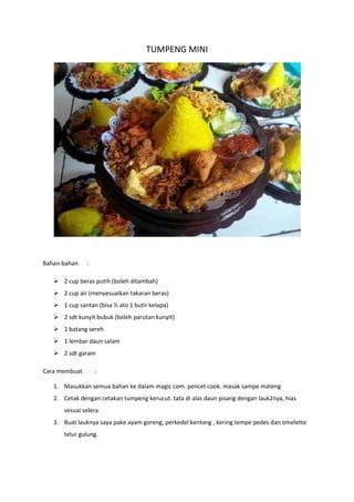 TUMPENG MINI
Bahan-bahan :
 2 cup beras putih (boleh ditambah)
 2 cup air (menyesuaikan takaran beras)
 1 cup santan (bisa ½ ato 1 butir kelapa)
 2 sdt kunyit bubuk (boleh parutan kunyit)
 1 batang sereh
 1 lembar daun salam
 2 sdt garam
Cara membuat :
1. Masukkan semua bahan ke dalam magic com. pencet cook. masak sampe mateng
2. Cetak dengan cetakan tumpeng kerucut. tata di alas daun pisang dengan lauk2nya, hias
sesuai selera.
3. Buat lauknya saya pake ayam goreng, perkedel kentang , kering tempe pedes dan omelette
telur gulung.
 