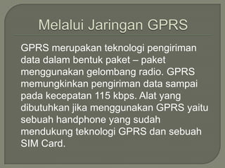 GPRS merupakan teknologi pengiriman
data dalam bentuk paket – paket
menggunakan gelombang radio. GPRS
memungkinkan pengiriman data sampai
pada kecepatan 115 kbps. Alat yang
dibutuhkan jika menggunakan GPRS yaitu
sebuah handphone yang sudah
mendukung teknologi GPRS dan sebuah
SIM Card.
 