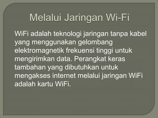 WiFi adalah teknologi jaringan tanpa kabel
yang menggunakan gelombang
elektromagnetik frekuensi tinggi untuk
mengirimkan data. Perangkat keras
tambahan yang dibutuhkan untuk
mengakses internet melalui jaringan WiFi
adalah kartu WiFi.
 