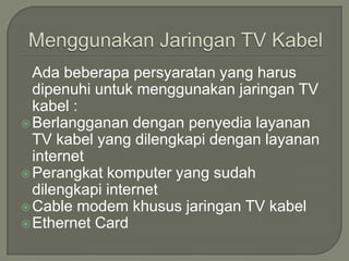 Ada beberapa persyaratan yang harus
  dipenuhi untuk menggunakan jaringan TV
  kabel :
 Berlangganan dengan penyedia layanan
  TV kabel yang dilengkapi dengan layanan
  internet
 Perangkat komputer yang sudah
  dilengkapi internet
 Cable modem khusus jaringan TV kabel
 Ethernet Card
 