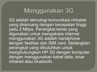 3G adalah teknologi komunikasi nirkabel
yang dirancang dengan kecepatan tinggi
yaitu 2 Mbps. Perangkat keras yang
digunakan untuk mengakses internet
menggunakan 3G adalah handphone
dengan fasilitas dan SIM card. Sedangkan
perangkat yang dibutuhkan untuk
menghubungkan HP 3G dengan komputer
dengan menggunakan kabel data, sinar
infrared atau bluetooth.
 