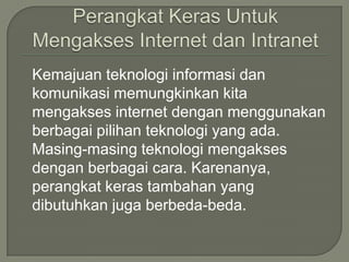 Kemajuan teknologi informasi dan
komunikasi memungkinkan kita
mengakses internet dengan menggunakan
berbagai pilihan teknologi yang ada.
Masing-masing teknologi mengakses
dengan berbagai cara. Karenanya,
perangkat keras tambahan yang
dibutuhkan juga berbeda-beda.
 