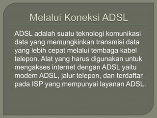 ADSL adalah suatu teknologi komunikasi
data yang memungkinkan transmisi data
yang lebih cepat melalui tembaga kabel
telepon. Alat yang harus digunakan untuk
mengakses internet dengan ADSL yaitu
modem ADSL, jalur telepon, dan terdaftar
pada ISP yang mempunyai layanan ADSL.
 