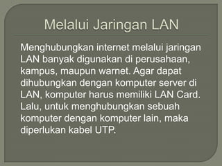Menghubungkan internet melalui jaringan
LAN banyak digunakan di perusahaan,
kampus, maupun warnet. Agar dapat
dihubungkan dengan komputer server di
LAN, komputer harus memiliki LAN Card.
Lalu, untuk menghubungkan sebuah
komputer dengan komputer lain, maka
diperlukan kabel UTP.
 