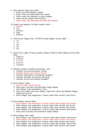 9. Yang dimaksud dengan Data adalah …
a. Semua yang dapat ditangkap computer
b. Segala sesuatu yang dapat dibuka oleh computer
c. Segala sesuatu yang dimasukan ke dalam computer
d. Semua yang kita masukan lewat keyboard
e. Segala sesuatu yang dapat dibaca dan diolah oleh computer
10. Program yang dimasukan ke dalam computer disebut ….
a. Software
b. User
c. Hardware
d. Utility
e. Brainware
11. Hasil konversi bilangan biner 01110001 ke dalam bilangan desimal adalah ……
a. 170
b. 113
c. 185
d. 256
e. 196
12. Hasil konversi angka 125 yang merupakan bilangan desimal ke dalam bilangan ber basis biner
adalah …..
a. 10001110
b. 01100110
c. 01111101
d. 01111111
e. 10101010
13. Teknologi komputer mencakup dua teknologi , yaitu ....
a. Teknologi prosessor dan teknologi software
b. Teknologi hardware dan teknologi software
c. Teknologi telekomunikasi dan teknologi komunikasi
d. Teknologi elektronika dan teknologi informatika
e. Teknologi prosessor dan teknologi komunikasi
14. System bilangan adalah…
a. Suatu cara untuk mewakili besaran
b. Suatu system yang hanya bisa dioperasikan dengan bilangan
c. Suatu bilangan yang mengendalikan system
d. Suatu proses dimana satu system bilangan dengan basis tertentu akan dijadikan bilangan
dengan basis yang lain
e. Sistem bilangan yang menggunakan 2 macam symbol untuk mewakili suatu besaran
15. System bilangan decimal adalah…
a. Sistem bilangan yang menggunakan 10 macam symbol untuk mewakili suatu besaran
b. Sistem bilangan yang menggunakan 2 macam symbol untuk mewakili suatu besaran
c. Sistem bilangan yang menggunakan 8 macam symbol untuk mewakili suatu besaran
d. Sistem bilangan yang menggunakan 16 macam symbol untuk mewakili suatu besaran
e. Suatu system yang hanya bisa dioperasikan dengan bilangan
16. System bilangan biner adalah…
a. Sistem bilangan yang menggunakan 10 macam symbol untuk mewakili suatu besaran
b. Sistem bilangan yang menggunakan 2 macam symbol untuk mewakili suatu besaran
c. Sistem bilangan yang menggunakan 8 macam symbol untuk mewakili suatu besaran
d. Sistem bilangan yang menggunakan 16 macam symbol untuk mewakili suatu besaran
e. Sistem bilangan yang menggunakan 6 macam symbol untuk mewakili suatu besaran
 