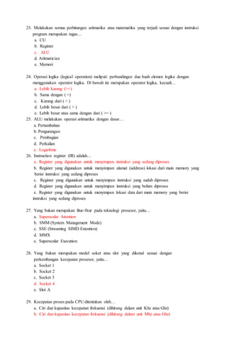 23. Melakukan semua perhitungan aritmatika atau matematika yang terjadi sesuai dengan instruksi
program merupakan tugas…
a. CU
b. Register
c. ALU
d. Aritmatician
e. Memori
24. Operasi logika (logical operation) meliputi perbandingan dua buah elemen logika dengan
menggunakan operator logika. Di bawah ini merupakan operator logika, kecuali…
a. Lebih kurang (><)
b. Sama dengan ( =)
c. Kurang dari ( < )
d. Lebih besar dari ( > )
e. Lebih besar atau sama dengan dari ( >= )
25. ALU melakukan operasi aritmatika dengan dasar…
a. Pertambahan
b. Pengurangan
c. Pembagian
d. Perkalian
e. Logaritma
26. Instruction register (IR) adalah…
a. Register yang digunakan untuk menyimpan instruksi yang sedang diproses
b. Register yang digunakan untuk menyimpan alamat (address) lokasi dari main memory yang
berisi instruksi yang sedang diproses
c. Register yang digunakan untuk menyimpan instruksi yang sudah diproses
d. Register yang digunakan untuk menyimpan instruksi yang belum diproses
e. Register yang digunakan untuk menyimpan lokasi data dari main memory yang berisi
instruksi yang sedang diproses
27. Yang bukan merupakan fitur-fitur pada teknologi prosesor, yaitu…
a. Superscalar Attention
b. SMM (System Management Mode)
c. SSE (Streaming SIMD Extention)
d. MMX
e. Superscalar Execution
28. Yang bukan merupakan model soket atau slot yang dikenal sesuai dengan
perkembangan kecepatan prosesor, yaitu…
a. Socket 1
b. Socket 2
c. Socket 3
d. Socket 4
e. Slot A
29. Kecepatan proses pada CPU ditentukan oleh…
a. Ciri dan kapasitas kecepatan frekuensi (dihitung dalam unit Khz atau Ghz)
b. Ciri dan kapasitas kecepatan frekuensi (dihitung dalam unit Mhz atau Ghz)
 